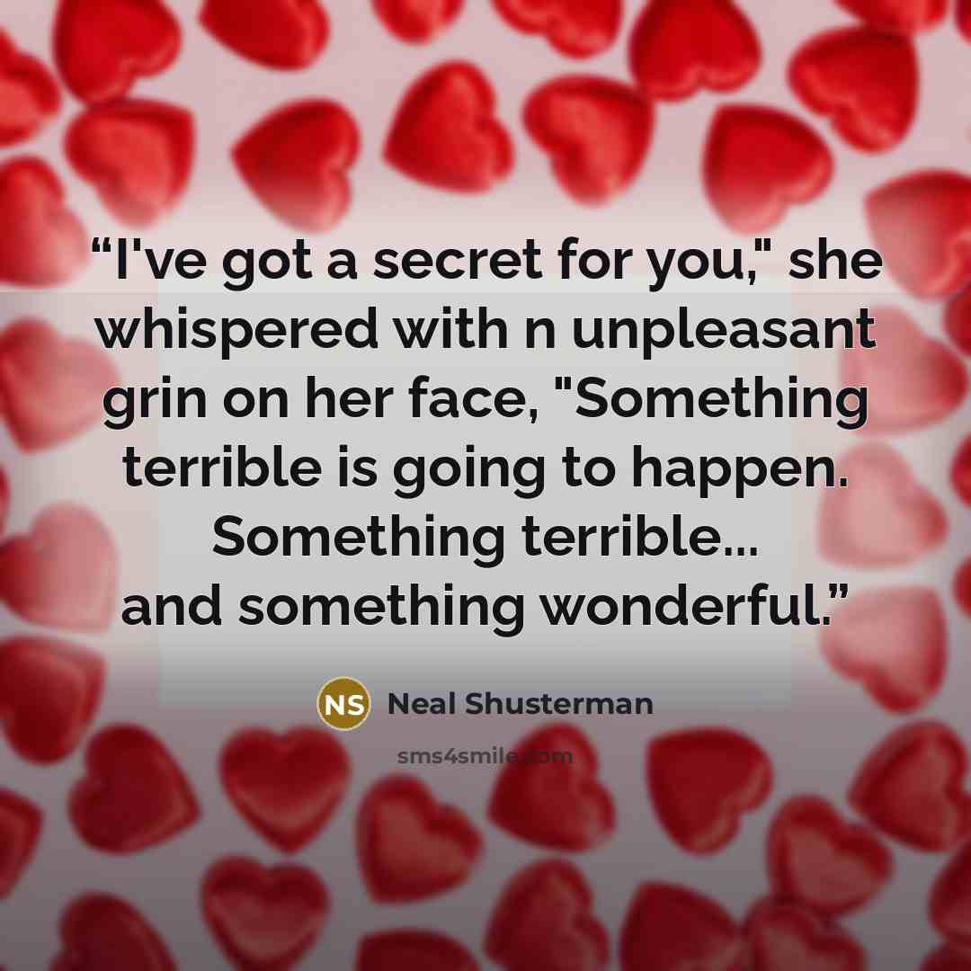 “I've got a secret for you," she whispered with n unpleasant grin on her face, "Something terrible is going to happen. Something terrible... and something wonderful.” quote by Neal Shusterman