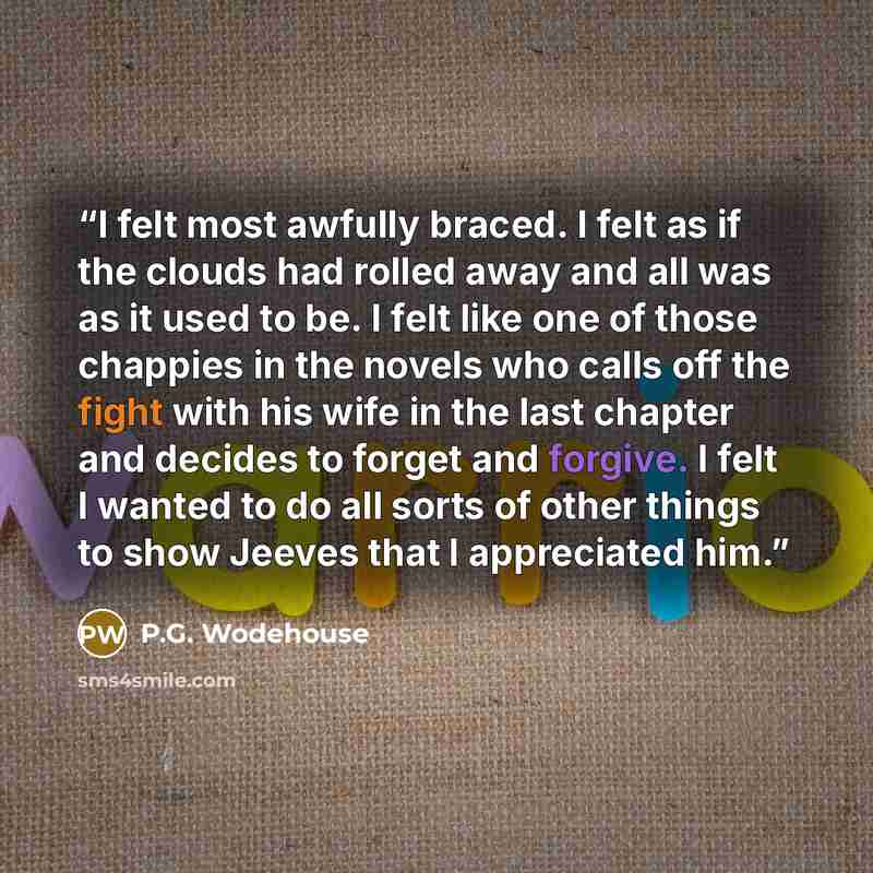 “I felt most awfully braced. I felt as if the clouds had rolled away and all was as it used to be. I felt like one of those chappies in the novels who calls off the fight with his wife in the last chapter and decides to forget and forgive. I felt I wanted to do all sorts of other things to show…” quote by P.G. Wodehouse
