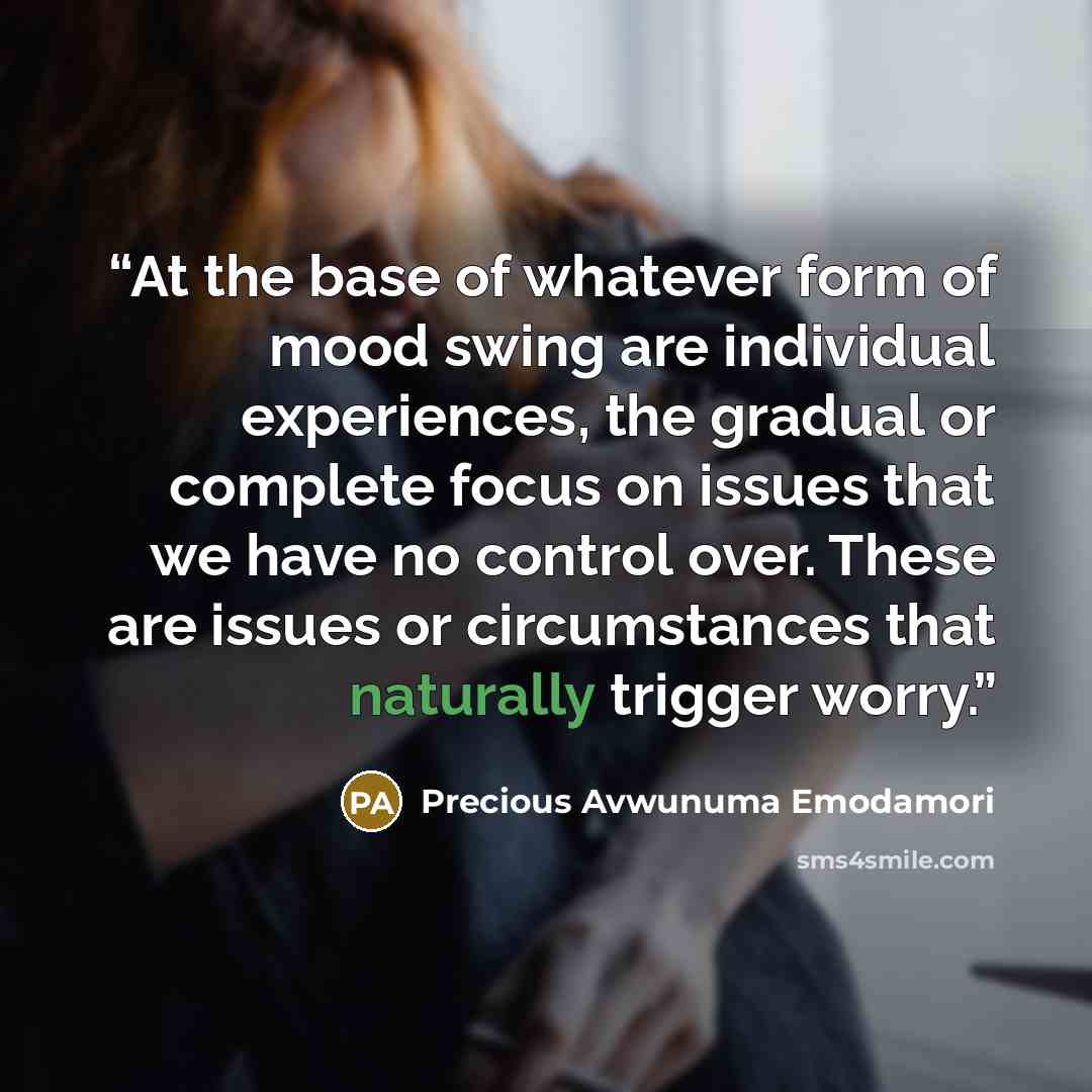 “At the base of whatever form of mood swing are individual experiences, the gradual or complete focus on issues that we have no control over. These are issues or circumstances that naturally trigger worry.” quote by Precious Avwunuma Emodamori