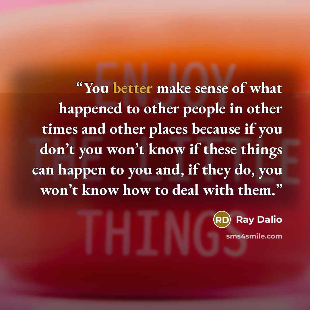 “You better make sense of what happened to other people in other times and other places because if you don’t you won’t know if these things can happen to you and, if they do, you won’t know how to deal with them.” quote by Ray Dalio