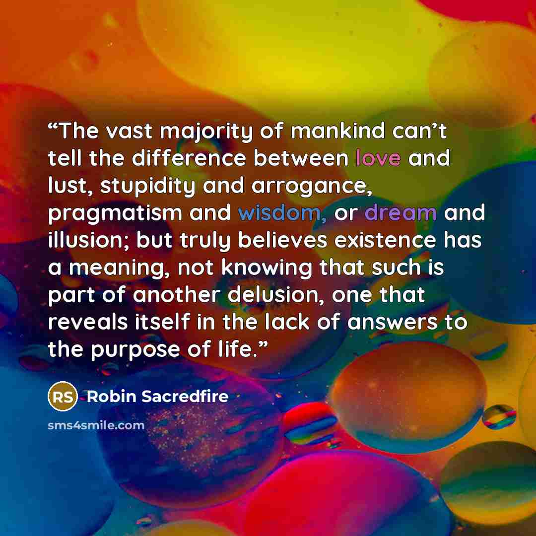 “The vast majority of mankind can’t tell the difference between love and lust, stupidity and arrogance, pragmatism and wisdom, or dream and illusion; but truly believes existence has a meaning, not knowing that such is part of another delusion, one that reveals itself in the lack of answers to the…” quote by Robin Sacredfire
