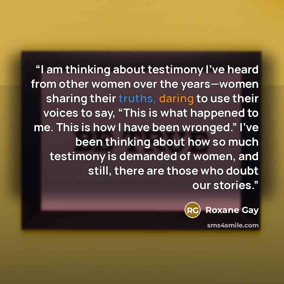 “I am thinking about testimony I’ve heard from other women over the years—women sharing their truths, daring to use their voices to say, “This is what happened to me. This is how I have been wronged.” I’ve been thinking about how so much testimony is demanded of women, and still, there are those…” quote by Roxane Gay