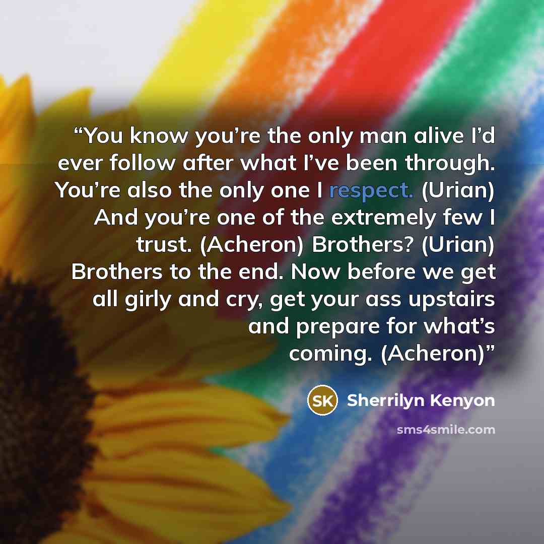 “You know you’re the only man alive I’d ever follow after what I’ve been through. You’re also the only one I respect. (Urian) And you’re one of the extremely few I trust. (Acheron) Brothers? (Urian) Brothers to the end. Now before we get all girly and cry, get your ass upstairs and prepare for…” quote by Sherrilyn Kenyon