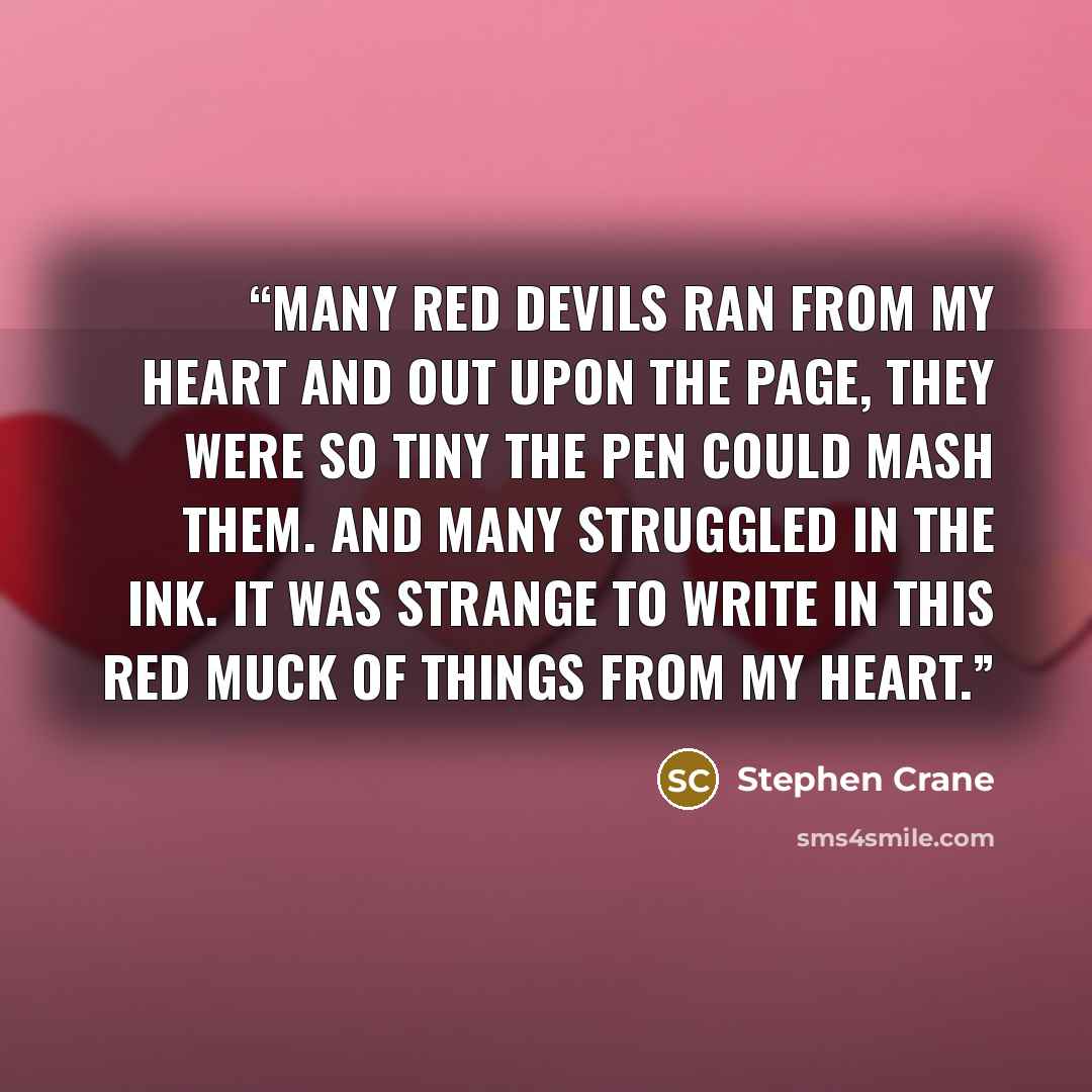 “Many red devils ran from my heart And out upon the page, They were so tiny The pen could mash them. And many struggled in the ink. It was strange To write in this red muck Of things from my heart.” quote by Stephen Crane