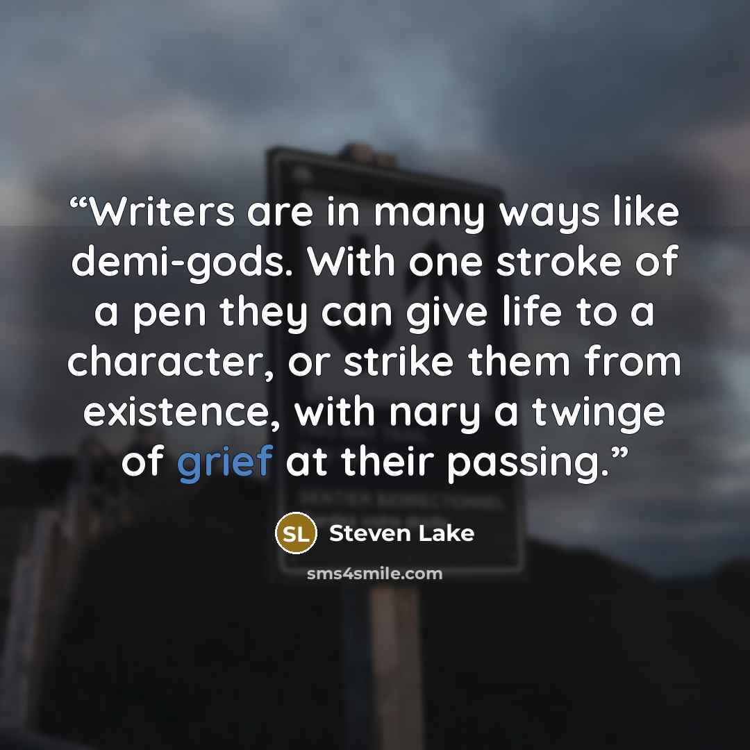 “Writers are in many ways like demi-gods. With one stroke of a pen they can give life to a character, or strike them from existence, with nary a twinge of grief at their passing.” quote by Steven Lake