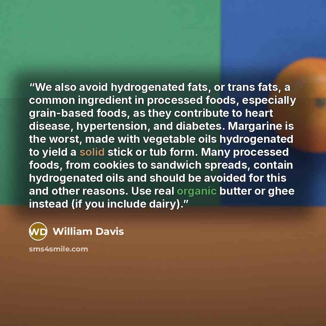 “We also avoid hydrogenated fats, or trans fats, a common ingredient in processed foods, especially grain-based foods, as they contribute to heart disease, hypertension, and diabetes. Margarine is the worst, made with vegetable oils hydrogenated to yield a solid stick or tub form. Many processed…” quote by William Davis