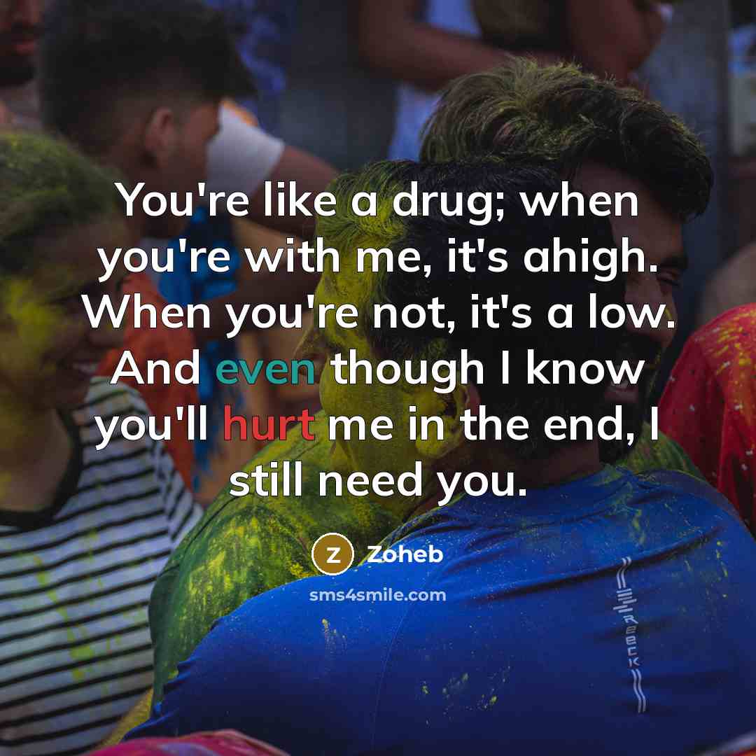 “You're like a drug; when you're with me, it's ahigh. When you're not, it's a low. And even though I know you'll hurt me in the end, I still need you.” quote by Zoheb