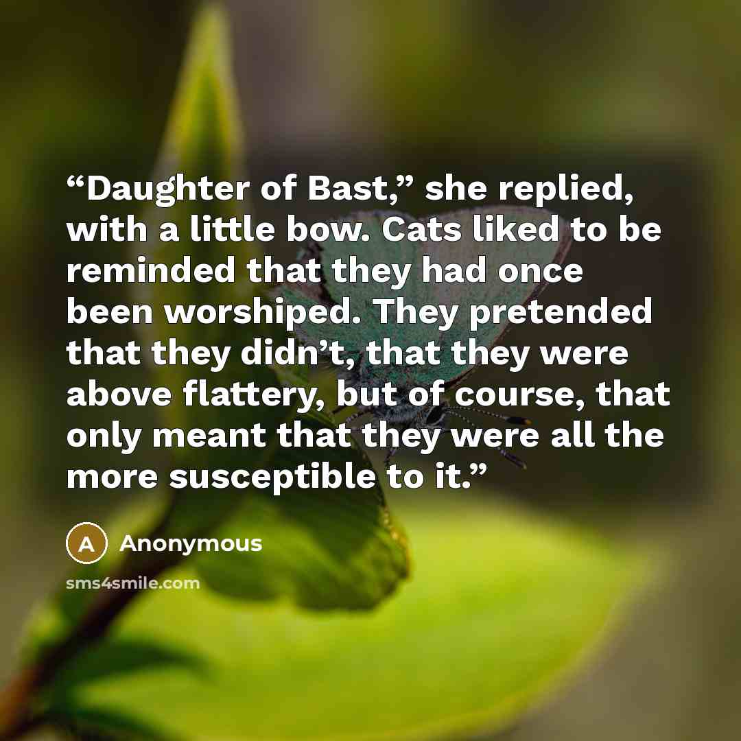 “Daughter of Bast,” she replied, with a little bow. Cats liked to be reminded that they had once been worshiped. They pretended that they didn’t, that they were above flattery, but of course, that only meant that they were all the more susceptible to it.” quote by Anonymous
