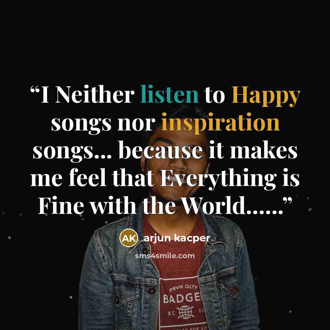 “I Neither listen to Happy songs nor inspiration songs... because it makes me feel that Everything is Fine with the World…...” quote by ARJUN KACPER