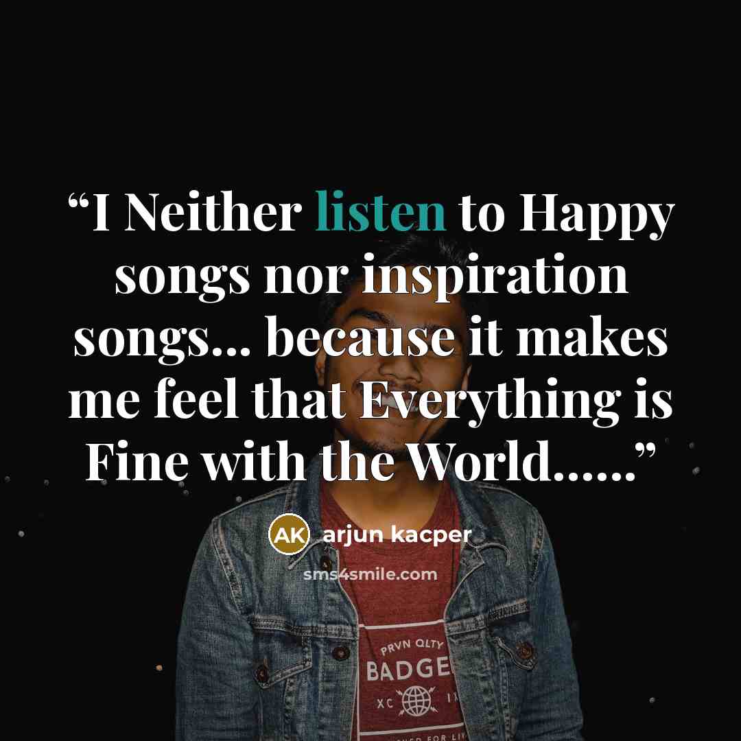 “I Neither listen to Happy songs nor inspiration songs... because it makes me feel that Everything is Fine with the World…...” quote by ARJUN KACPER