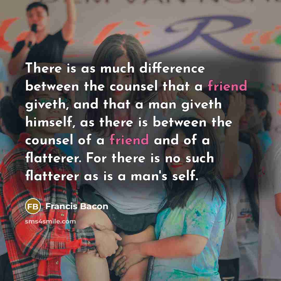 “There is as much difference between the counsel that a friend giveth, and that a man giveth himself, as there is between the counsel of a friend and of a flatterer. For there is no such flatterer as is a man's self.” quote by Francis Bacon
