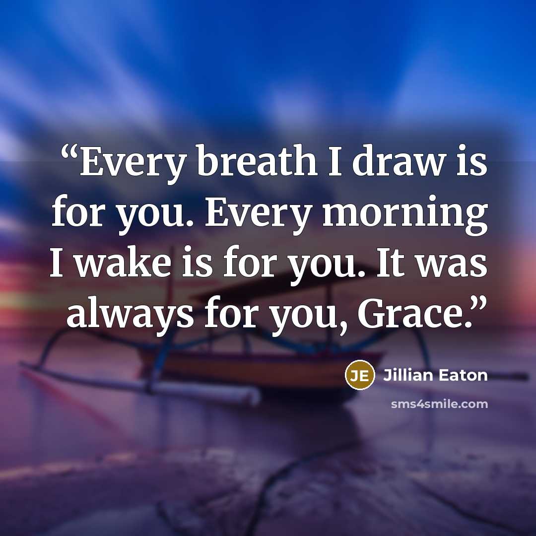 “Every breath I draw is for you. Every morning I wake is for you. It was always for you, Grace.” quote by Jillian Eaton