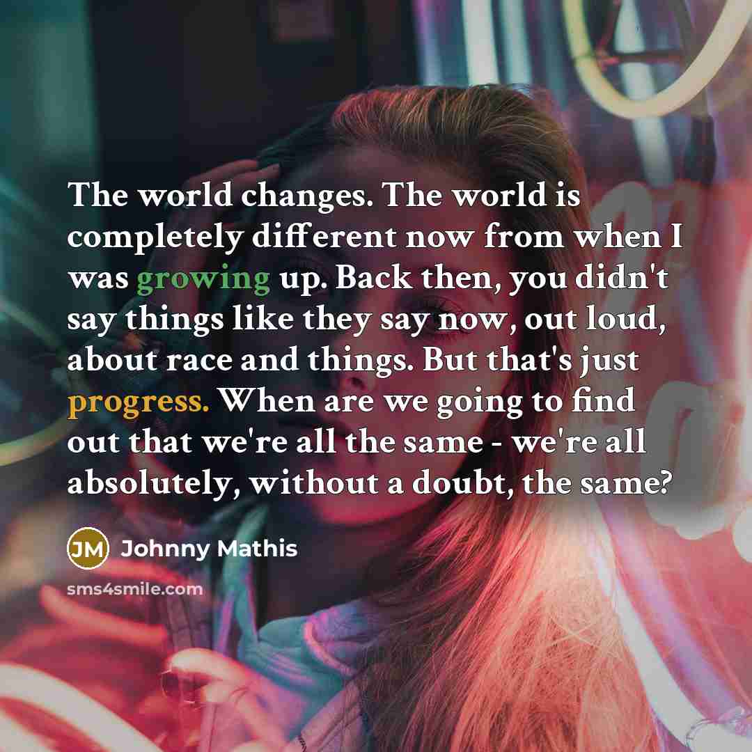 “The world changes. The world is completely different now from when I was growing up. Back then, you didn't say things like they say now, out loud, about race and things. But that's just progress. When are we going to find out that we're all the same - we're all absolutely, without a doubt, the same?” quote by Johnny Mathis