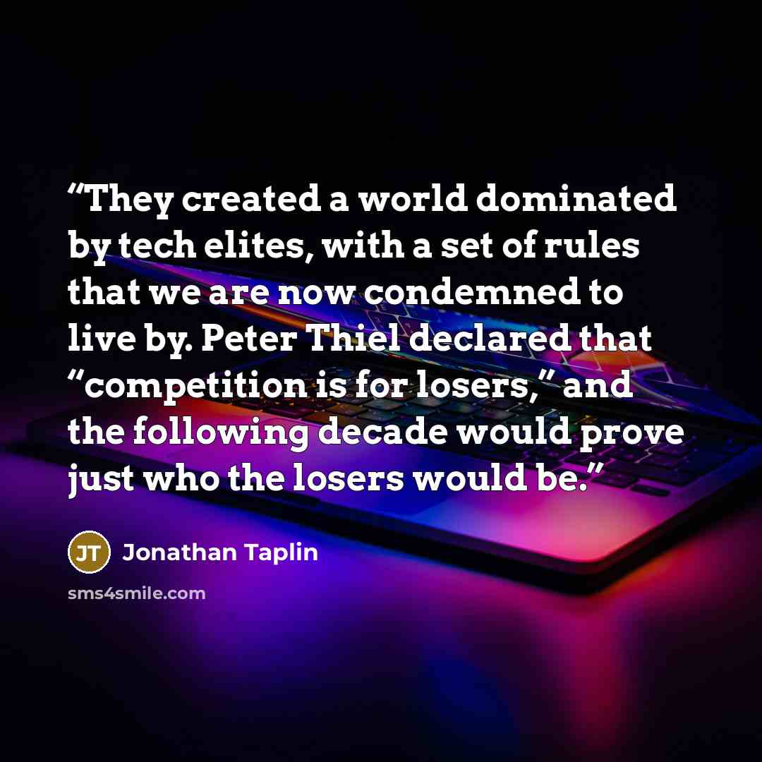 “They created a world dominated by tech elites, with a set of rules that we are now condemned to live by. Peter Thiel declared that “competition is for losers,” and the following decade would prove just who the losers would be.” quote by Jonathan Taplin