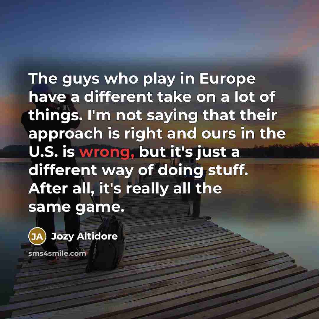 “The guys who play in Europe have a different take on a lot of things. I'm not saying that their approach is right and ours in the U.S. is wrong, but it's just a different way of doing stuff. After all, it's really all the same game.” quote by Jozy Altidore