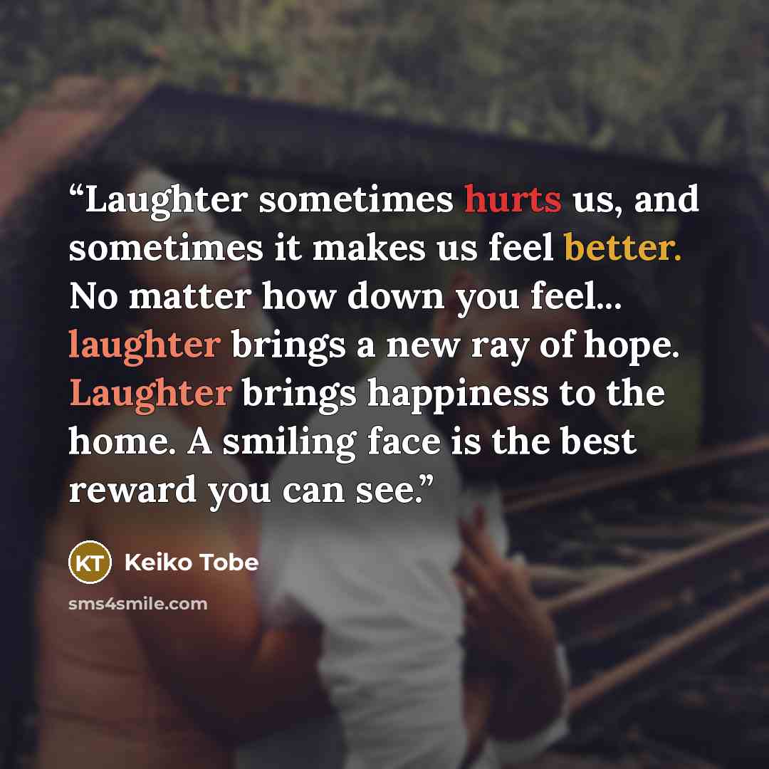 “Laughter sometimes hurts us, and sometimes it makes us feel better. No matter how down you feel... laughter brings a new ray of hope. Laughter brings happiness to the home. A smiling face is the best reward you can see.” quote by Keiko Tobe