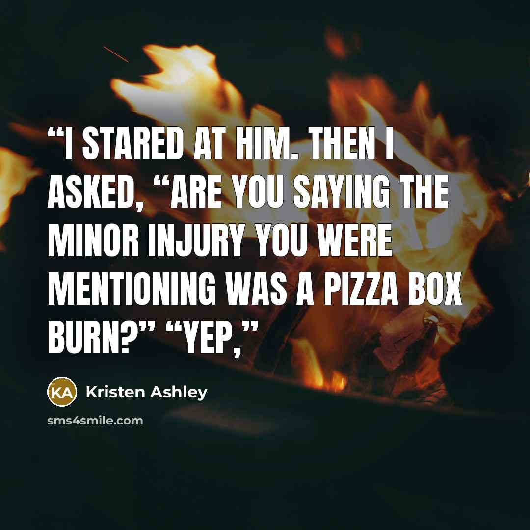 “I stared at him. Then I asked, “Are you saying the minor injury you were mentioning was a pizza box burn?” “Yep,” quote by Kristen Ashley