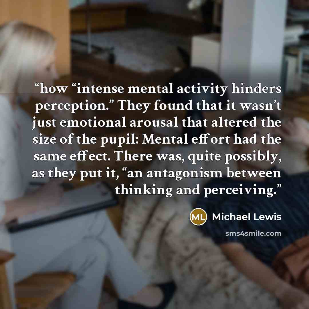 “how “intense mental activity hinders perception.” They found that it wasn’t just emotional arousal that altered the size of the pupil: Mental effort had the same effect. There was, quite possibly, as they put it, “an antagonism between thinking and perceiving.” quote by Michael Lewis