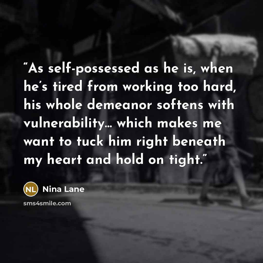 “As self-possessed as he is, when he’s tired from working too hard, his whole demeanor softens with vulnerability… which makes me want to tuck him right beneath my heart and hold on tight.” quote by Nina Lane
