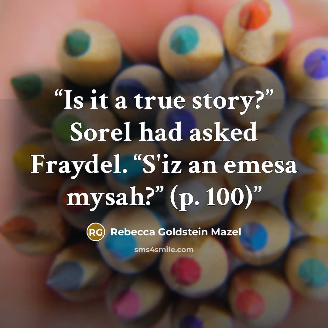 “Is it a true story?” Sorel had asked Fraydel. “S'iz an emesa mysah?” (p. 100)” quote by Rebecca Goldstein Mazel