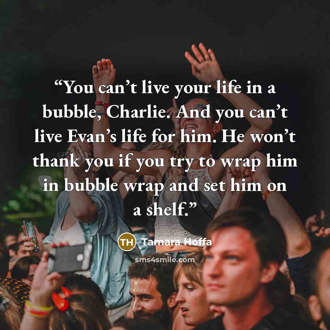 “You can’t live your life in a bubble, Charlie. And you can’t live Evan’s life for him. He won’t thank you if you try to wrap him in bubble wrap and set him on a shelf.” quote by Tamara Hoffa