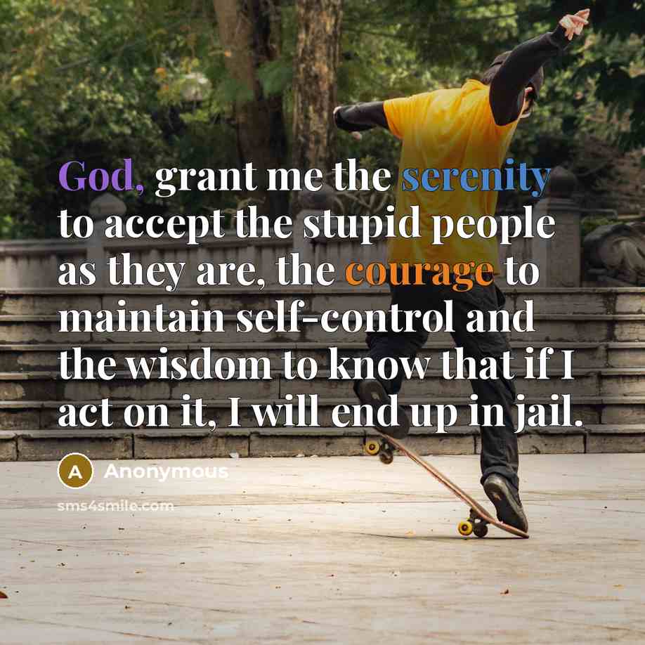 “God, grant me the serenity to accept the stupid people as they are, the courage to maintain self-control and the wisdom to know that if I act on it, I will end up in jail.” quote by Anonymous