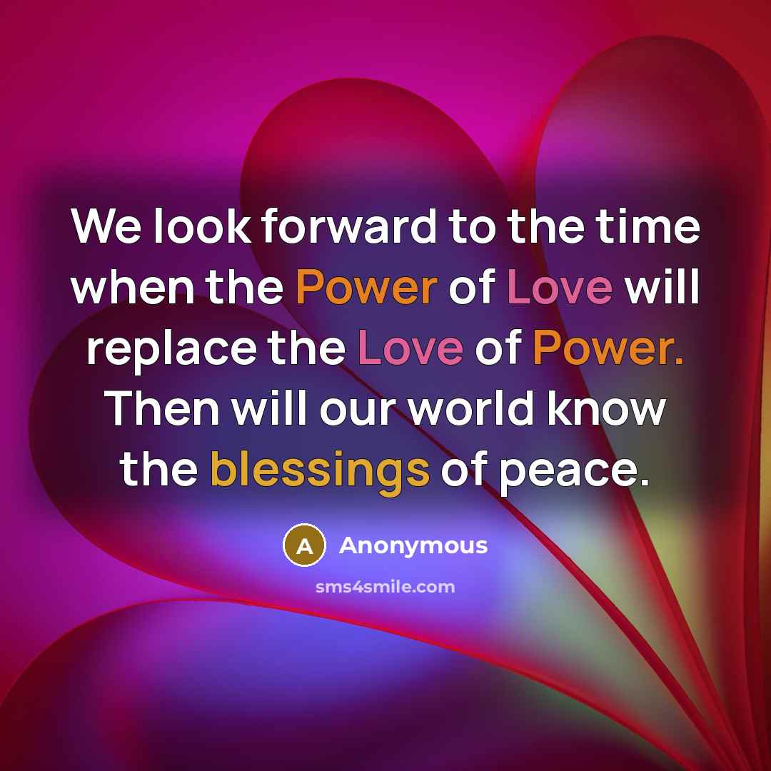 “We look forward to the time when the Power of Love will replace the Love of Power. Then will our world know the blessings of peace.” quote by Anonymous