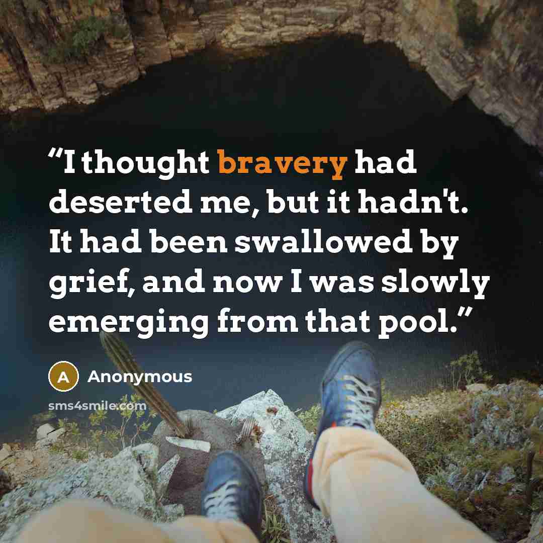“I thought bravery had deserted me, but it hadn't. It had been swallowed by grief, and now I was slowly emerging from that pool.” quote by Anonymous