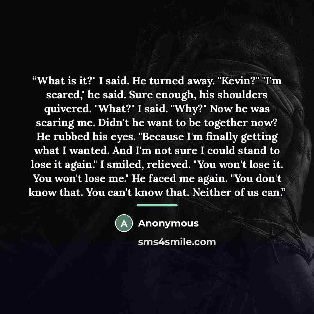 “What is it?" I said. He turned away. "Kevin?" "I'm scared," he said. Sure enough, his shoulders quivered. "What?" I said. "Why?" Now he was scaring me. Didn't he want to be together now? He rubbed his eyes. "Because I'm finally getting what I wanted. And I'm not sure I could stand to lose it…” quote by Anonymous