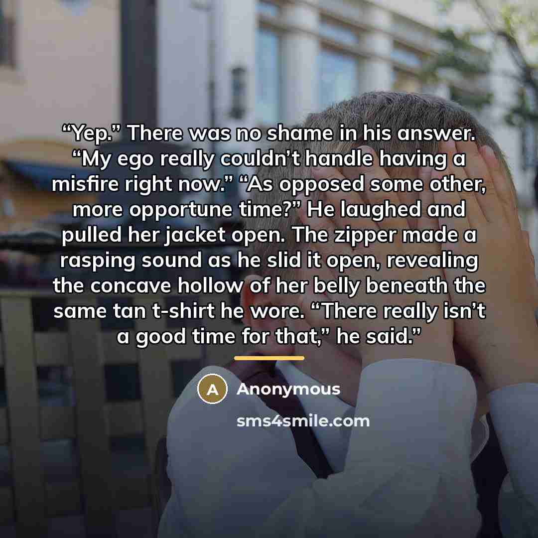 “Yep.” There was no shame in his answer. “My ego really couldn’t handle having a misfire right now.” “As opposed some other, more opportune time?” He laughed and pulled her jacket open. The zipper made a rasping sound as he slid it open, revealing the concave hollow of her belly beneath the same…” quote by Anonymous