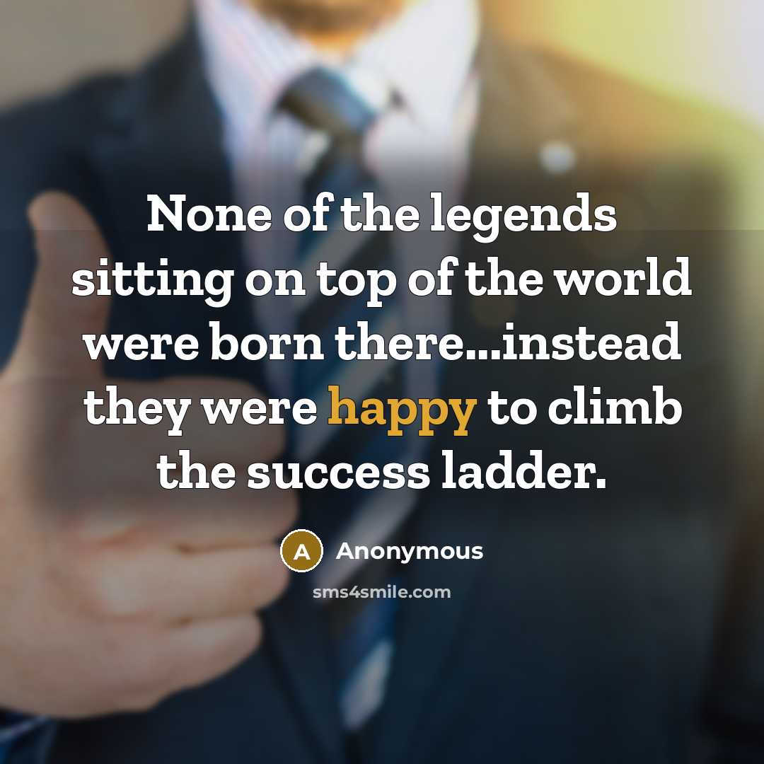 “None of the legends sitting on top of the world were born there...instead they were happy to climb the success ladder.” quote by Anonymous