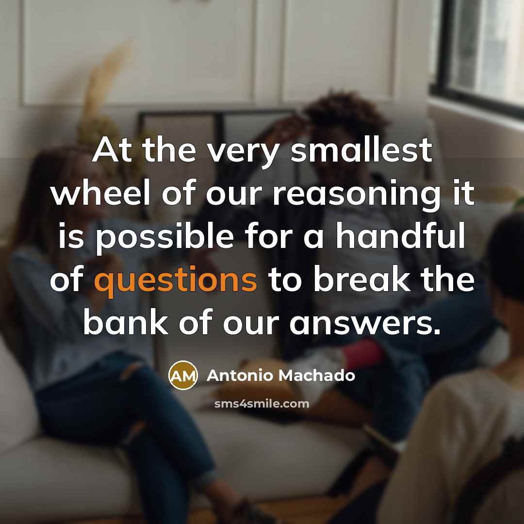 “At the very smallest wheel of our reasoning it is possible for a handful of questions to break the bank of our answers.” quote by Antonio Machado