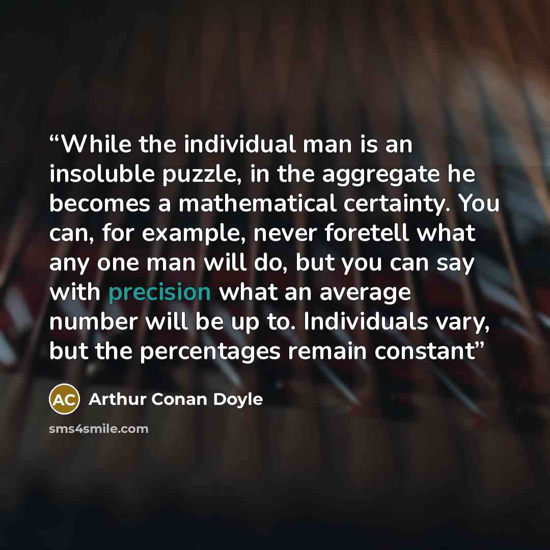 “While the individual man is an insoluble puzzle, in the aggregate he becomes a mathematical certainty. You can, for example, never foretell what any one man will do, but you can say with precision what an average number will be up to. Individuals vary, but the percentages remain constant” quote by Arthur Conan Doyle