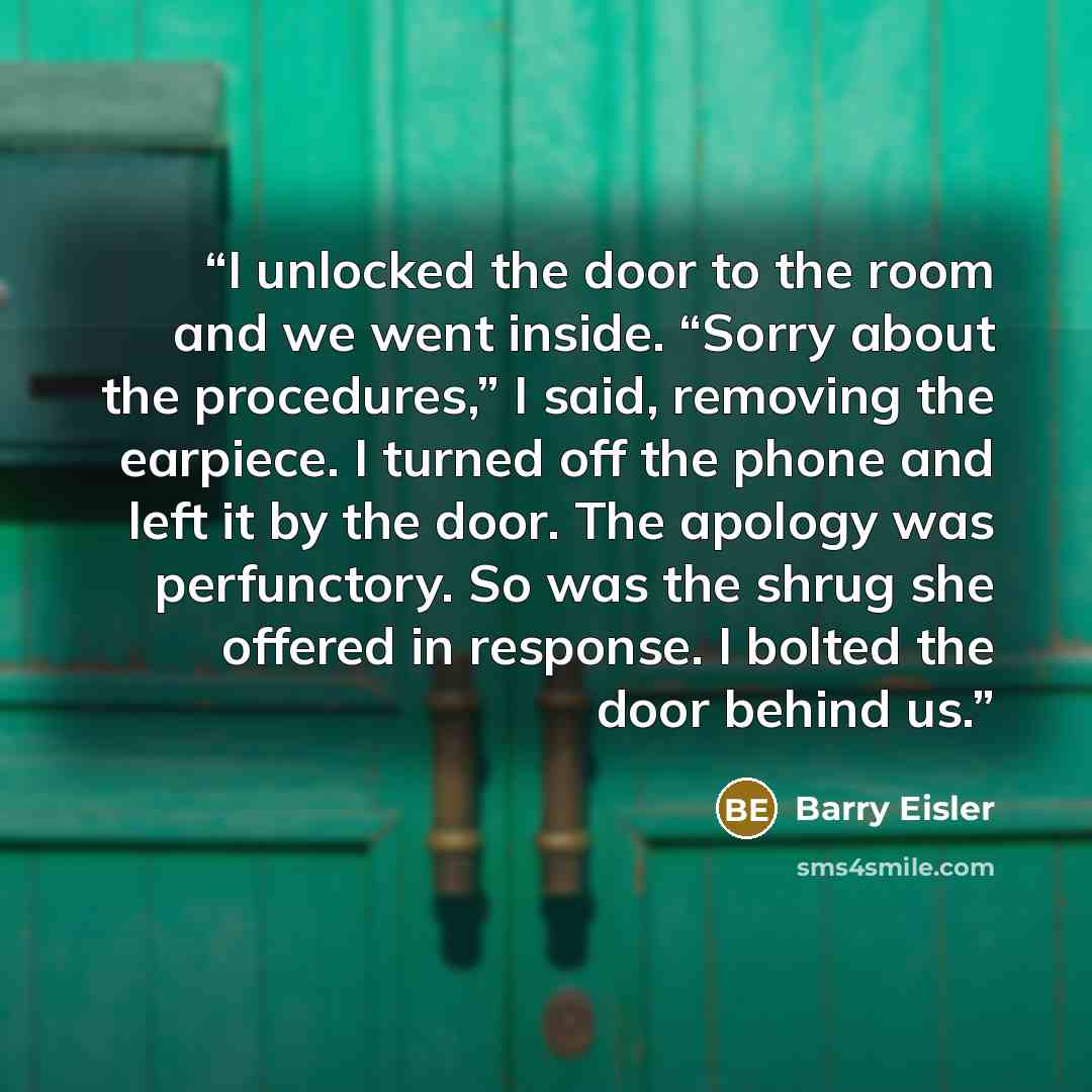 “I unlocked the door to the room and we went inside. “Sorry about the procedures,” I said, removing the earpiece. I turned off the phone and left it by the door. The apology was perfunctory. So was the shrug she offered in response. I bolted the door behind us.” quote by Barry Eisler