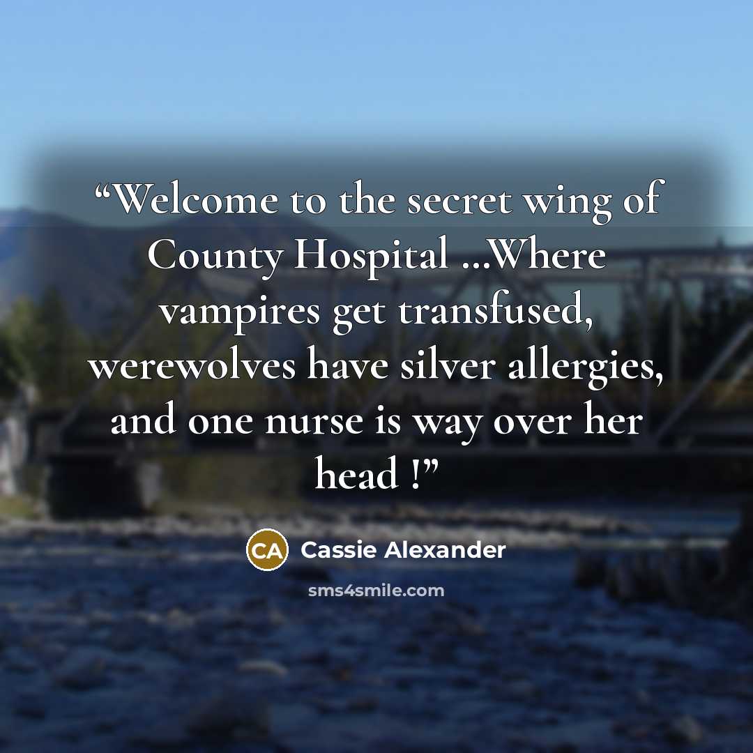 “Welcome to the secret wing of County Hospital …Where vampires get transfused, werewolves have silver allergies, and one nurse is way over her head !” quote by Cassie Alexander