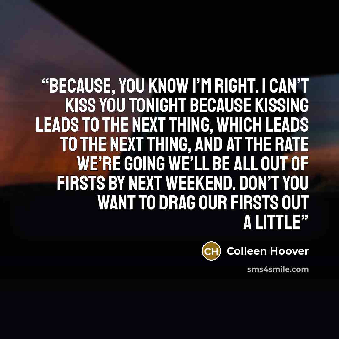 “Because, you know I’m right. I can’t kiss you tonight because kissing leads to the next thing, which leads to the next thing, and at the rate we’re going we’ll be all out of firsts by next weekend. Don’t you want to drag our firsts out a little” quote by Colleen Hoover