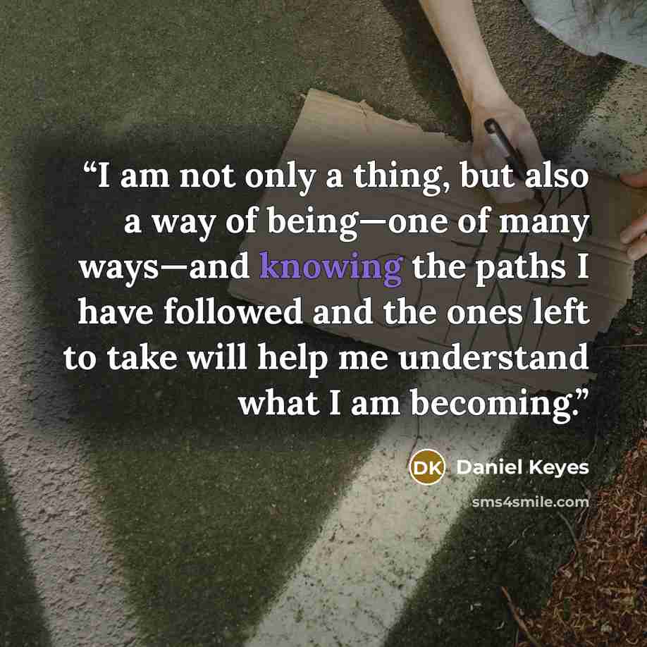“I am not only a thing, but also a way of being—one of many ways—and knowing the paths I have followed and the ones left to take will help me understand what I am becoming.” quote by Daniel Keyes