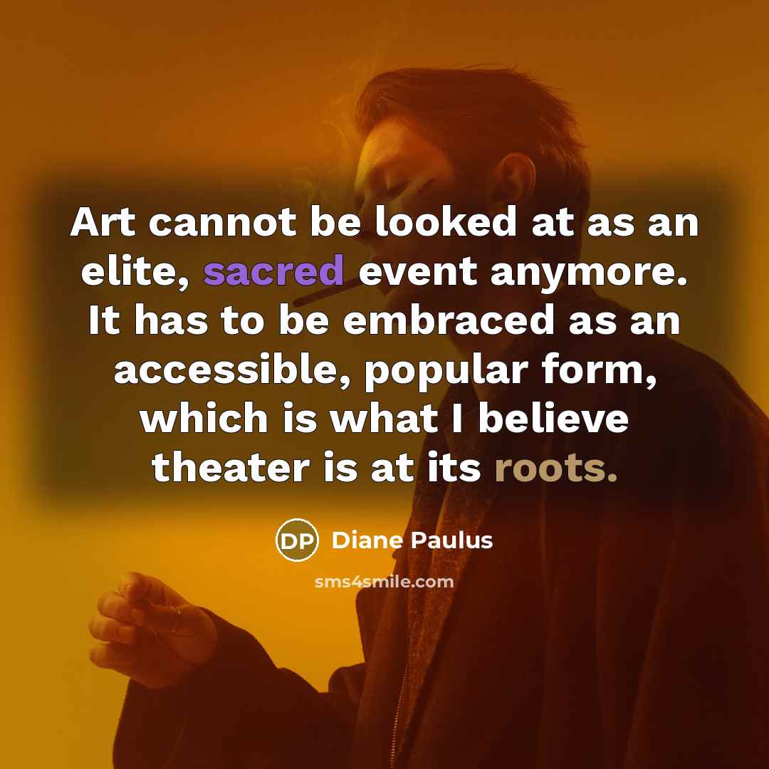 “Art cannot be looked at as an elite, sacred event anymore. It has to be embraced as an accessible, popular form, which is what I believe theater is at its roots.” quote by Diane Paulus
