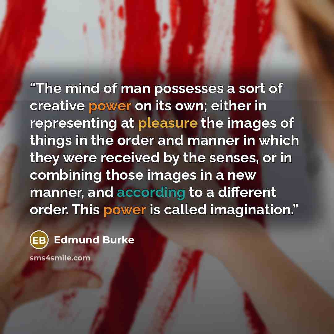 “The mind of man possesses a sort of creative power on its own; either in representing at pleasure the images of things in the order and manner in which they were received by the senses, or in combining those images in a new manner, and according to a different order. This power is called…” quote by Edmund Burke