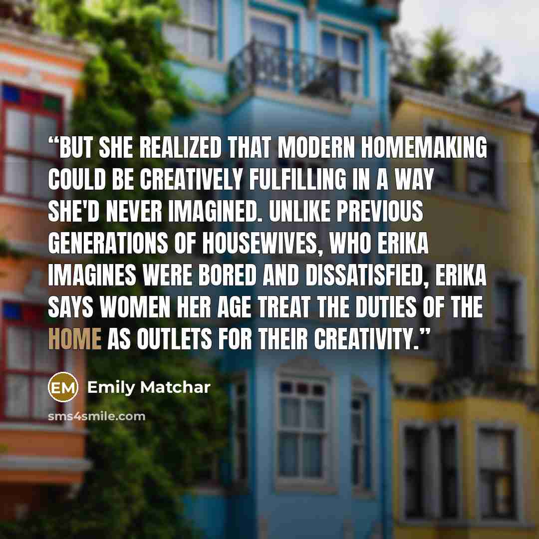 “But she realized that modern homemaking could be creatively fulfilling in a way she'd never imagined. Unlike previous generations of housewives, who Erika imagines were bored and dissatisfied, Erika says women her age treat the duties of the home as outlets for their creativity.” quote by Emily Matchar