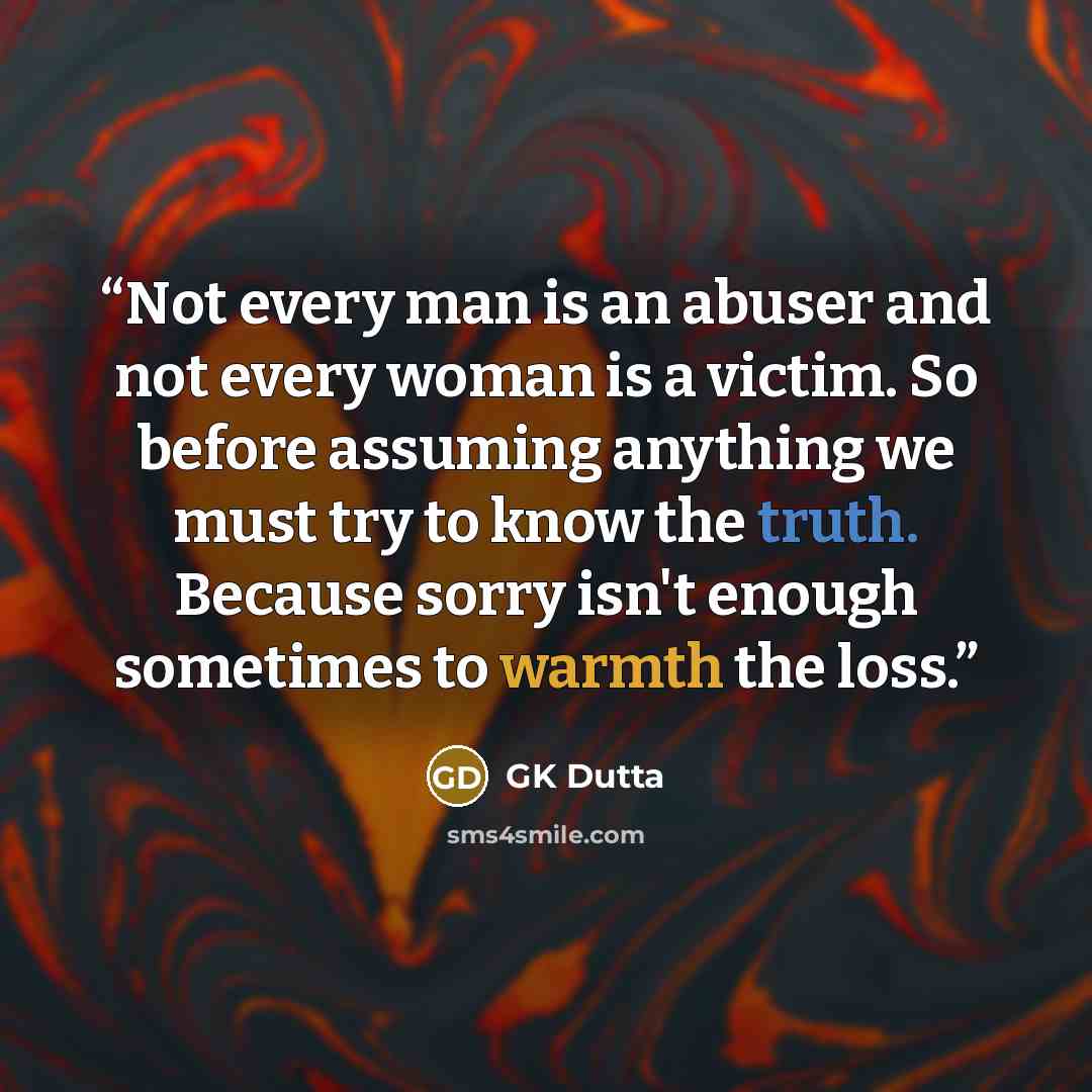 “Not every man is an abuser and not every woman is a victim. So before assuming anything we must try to know the truth. Because sorry isn't enough sometimes to warmth the loss.” quote by GK Dutta
