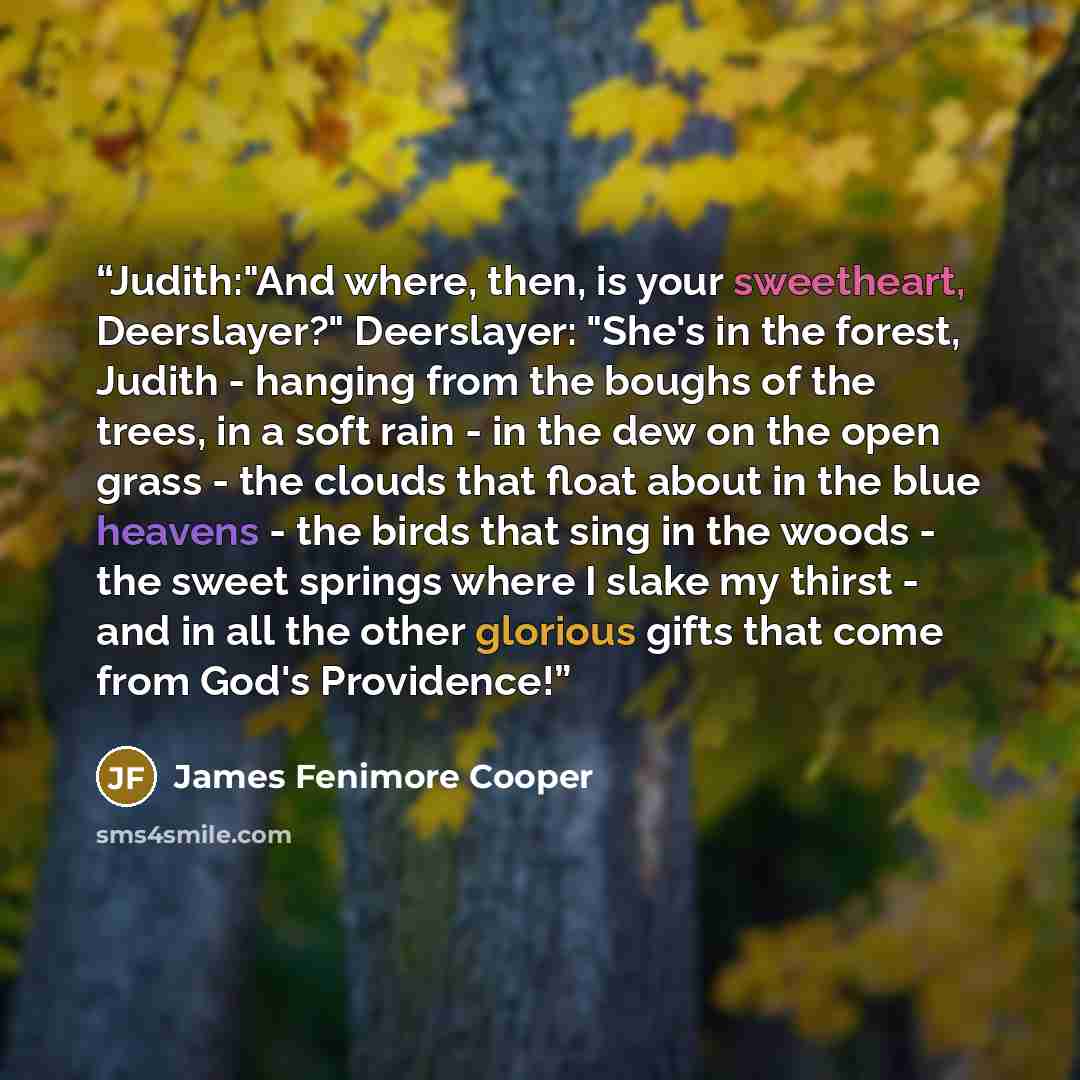 “Judith:"And where, then, is your sweetheart, Deerslayer?" Deerslayer: "She's in the forest, Judith - hanging from the boughs of the trees, in a soft rain - in the dew on the open grass - the clouds that float about in the blue heavens - the birds that sing in the woods - the sweet springs where I…” quote by James Fenimore Cooper