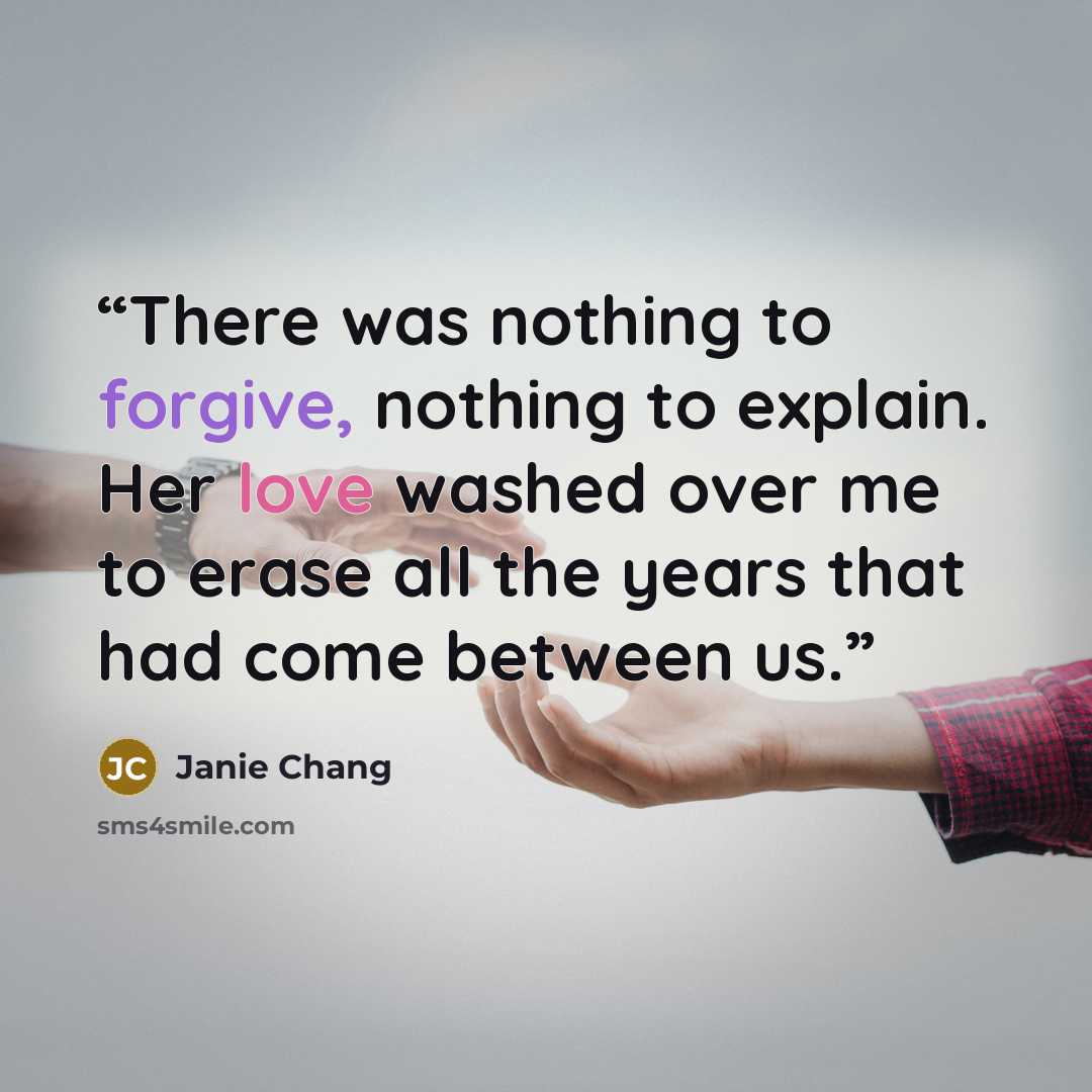 “There was nothing to forgive, nothing to explain. Her love washed over me to erase all the years that had come between us.” quote by Janie Chang