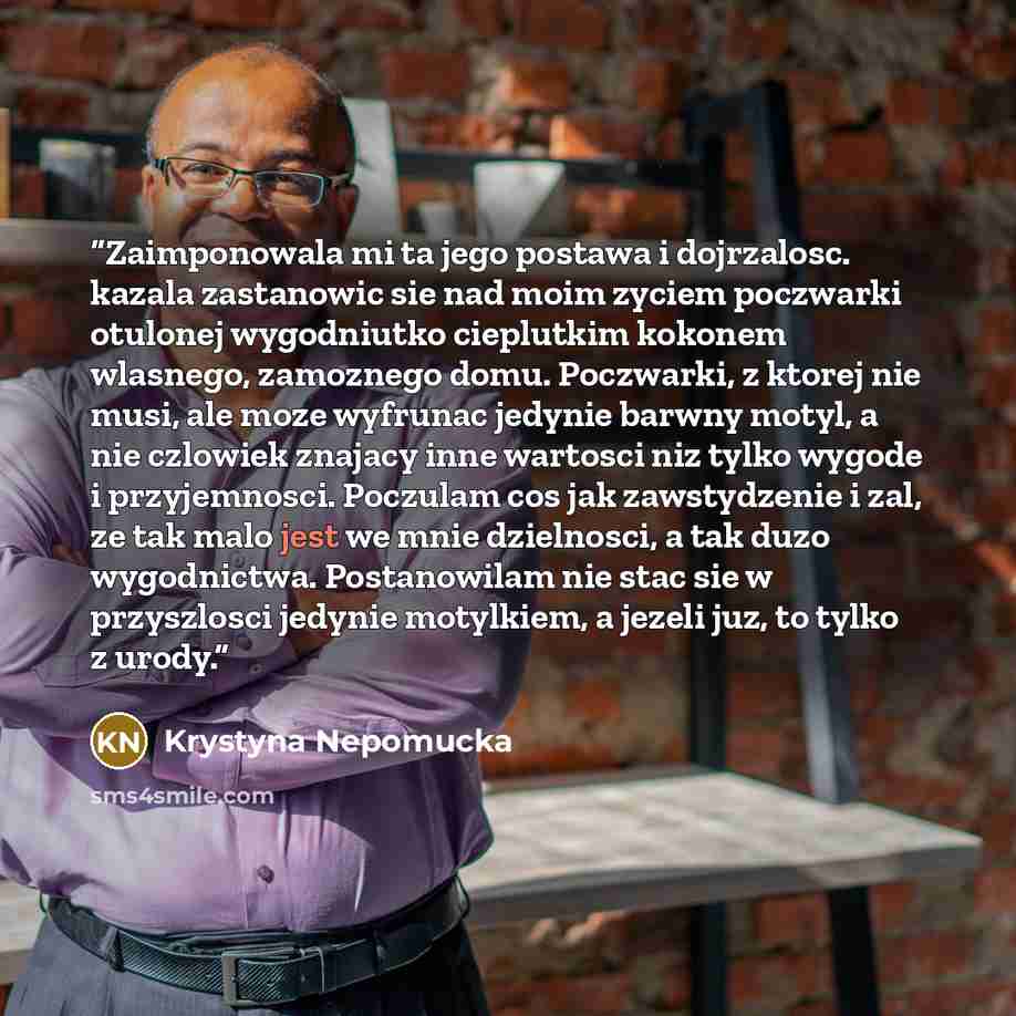 “Zaimponowala mi ta jego postawa i dojrzalosc. kazala zastanowic sie nad moim zyciem poczwarki otulonej wygodniutko cieplutkim kokonem wlasnego, zamoznego domu. Poczwarki, z ktorej nie musi, ale moze wyfrunac jedynie barwny motyl, a nie czlowiek znajacy inne wartosci niz tylko wygode i…” quote by Krystyna Nepomucka
