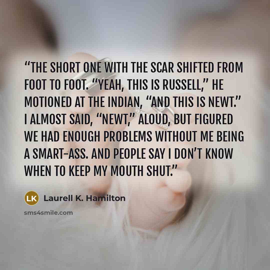 “The short one with the scar shifted from foot to foot. “Yeah, this is Russell,” he motioned at the Indian, “and this is Newt.” I almost said, “Newt,” aloud, but figured we had enough problems without me being a smart-ass. And people say I don’t know when to keep my mouth shut.” quote by Laurell K. Hamilton