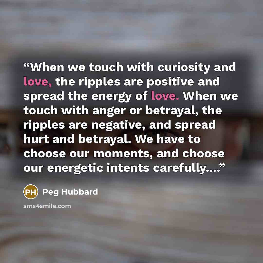 “When we touch with curiosity and love, the ripples are positive and spread the energy of love. When we touch with anger or betrayal, the ripples are negative, and spread hurt and betrayal. We have to choose our moments, and choose our energetic intents carefully….” quote by Peg Hubbard