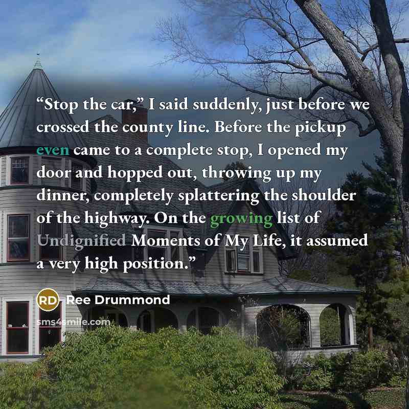 “Stop the car,” I said suddenly, just before we crossed the county line. Before the pickup even came to a complete stop, I opened my door and hopped out, throwing up my dinner, completely splattering the shoulder of the highway. On the growing list of Undignified Moments of My Life, it assumed a…” quote by Ree Drummond