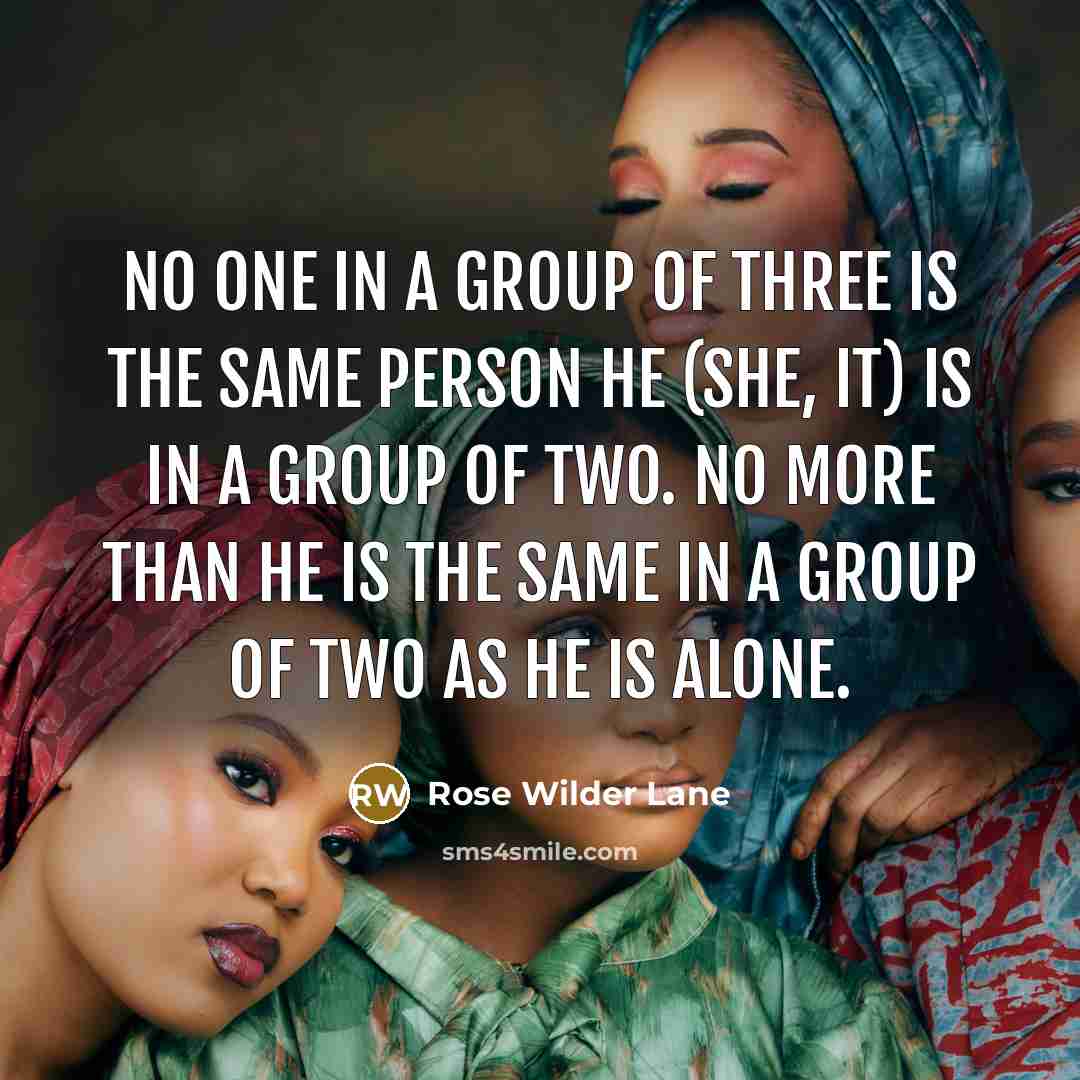 “no one in a group of three is the same person he (she, it) is in a group of two. No more than he is the same in a group of two as he is alone.” quote by Rose Wilder Lane