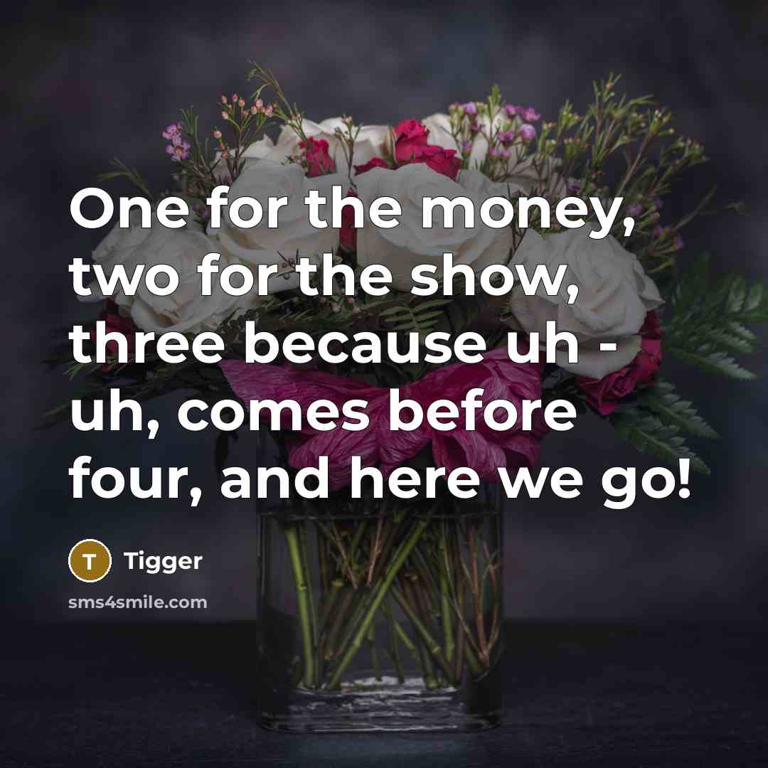 “One for the money, two for the show, three because uh - uh, comes before four, and here we go!” quote by Tigger
