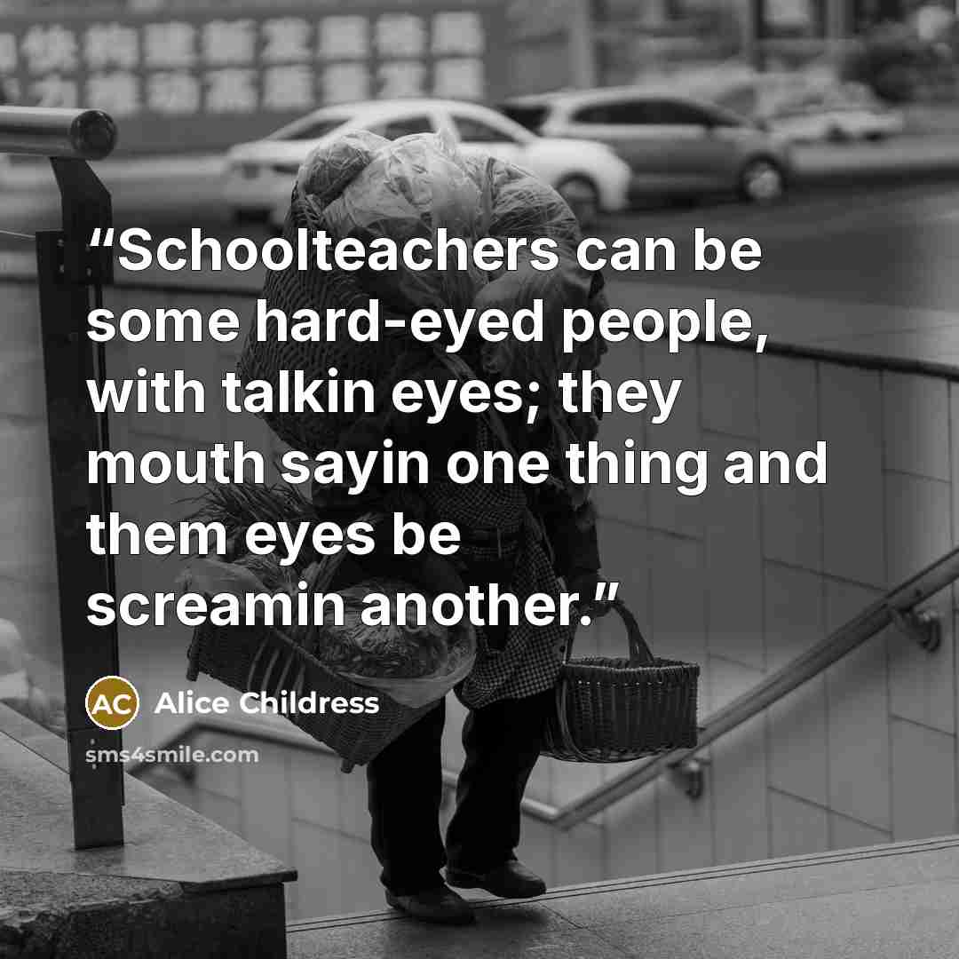 “Schoolteachers can be some hard-eyed people, with talkin eyes; they mouth sayin one thing and them eyes be screamin another.” quote by Alice Childress